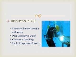 
 DRY WELDING:
• A chamber is created near the
area is to be the welded.
• A welder does the job by
staying inside the chamber.
• Gas metal arc welding is the
best process for this welding.
 