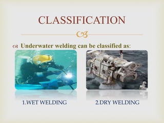 
 WET WELDING:
* In the wet welding the welding is performed
underwater, directly exposed to the wet
environment.
* Supply is connected to the welder/driver via cable
hoses.
* MAW (Manual arc welding ) is commonly used in this
welding for repairing purpose
 