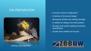 o Inventory of joint configuration
o Inventory of structural design
o Recognize limited wet welding strength
In relation to design and weld position
o Develop and qualify welding procedure
specification
o Qualify diver welders for the job
JOB PREPARATION
WWW.ZEEUW.PRO
 