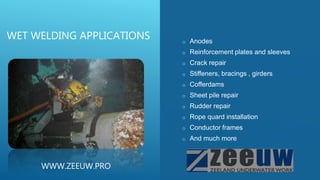o Anodes
o Reinforcement plates and sleeves
o Crack repair
o Stiffeners, bracings , girders
o Cofferdams
o Sheet pile repair
o Rudder repair
o Rope quard installation
o Conductor frames
o And much more
WET WELDING APPLICATIONS
WWW.ZEEUW.PRO
 