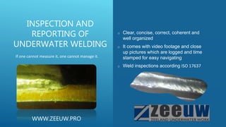 o Clear, concise, correct, coherent and
well organized
o It comes with video footage and close
up pictures which are logged and time
stamped for easy navigating
o Weld inspections according ISO 17637
INSPECTION AND
REPORTING OF
UNDERWATER WELDING
If one cannot measure it, one cannot manage it.
WWW.ZEEUW.PRO
 