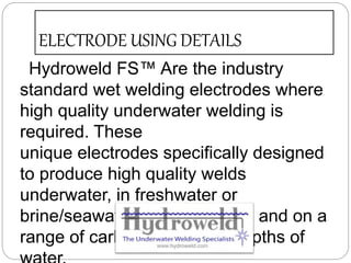 ELECTRODE USING DETAILS
Hydroweld FS™ Are the industry
standard wet welding electrodes where
high quality underwater welding is
required. These
unique electrodes specifically designed
to produce high quality welds
underwater, in freshwater or
brine/seawater, in all positions and on a
range of carbon steels and depths of
 