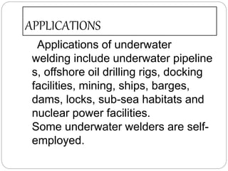 APPLICATIONS
Applications of underwater
welding include underwater pipeline
s, offshore oil drilling rigs, docking
facilities, mining, ships, barges,
dams, locks, sub-sea habitats and
nuclear power facilities.
Some underwater welders are self-
employed.
 