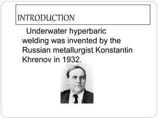 INTRODUCTION
Underwater hyperbaric
welding was invented by the
Russian metallurgist Konstantin
Khrenov in 1932.
 
