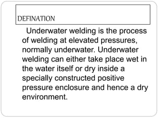 DEFINATION
Underwater welding is the process
of welding at elevated pressures,
normally underwater. Underwater
welding can either take place wet in
the water itself or dry inside a
specially constructed positive
pressure enclosure and hence a dry
environment.
 