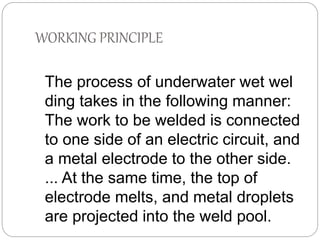 WORKING PRINCIPLE
The process of underwater wet wel
ding takes in the following manner:
The work to be welded is connected
to one side of an electric circuit, and
a metal electrode to the other side.
... At the same time, the top of
electrode melts, and metal droplets
are projected into the weld pool.
 