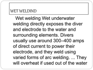 WET WELDIND
Wet welding Wet underwater
welding directly exposes the diver
and electrode to the water and
surrounding elements. Divers
usually use around 300–400 amps
of direct current to power their
electrode, and they weld using
varied forms of arc welding. ... They
will overheat if used out of the water
 