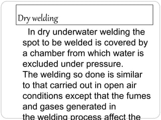 Dry welding
In dry underwater welding the
spot to be welded is covered by
a chamber from which water is
excluded under pressure.
The welding so done is similar
to that carried out in open air
conditions except that the fumes
and gases generated in
 