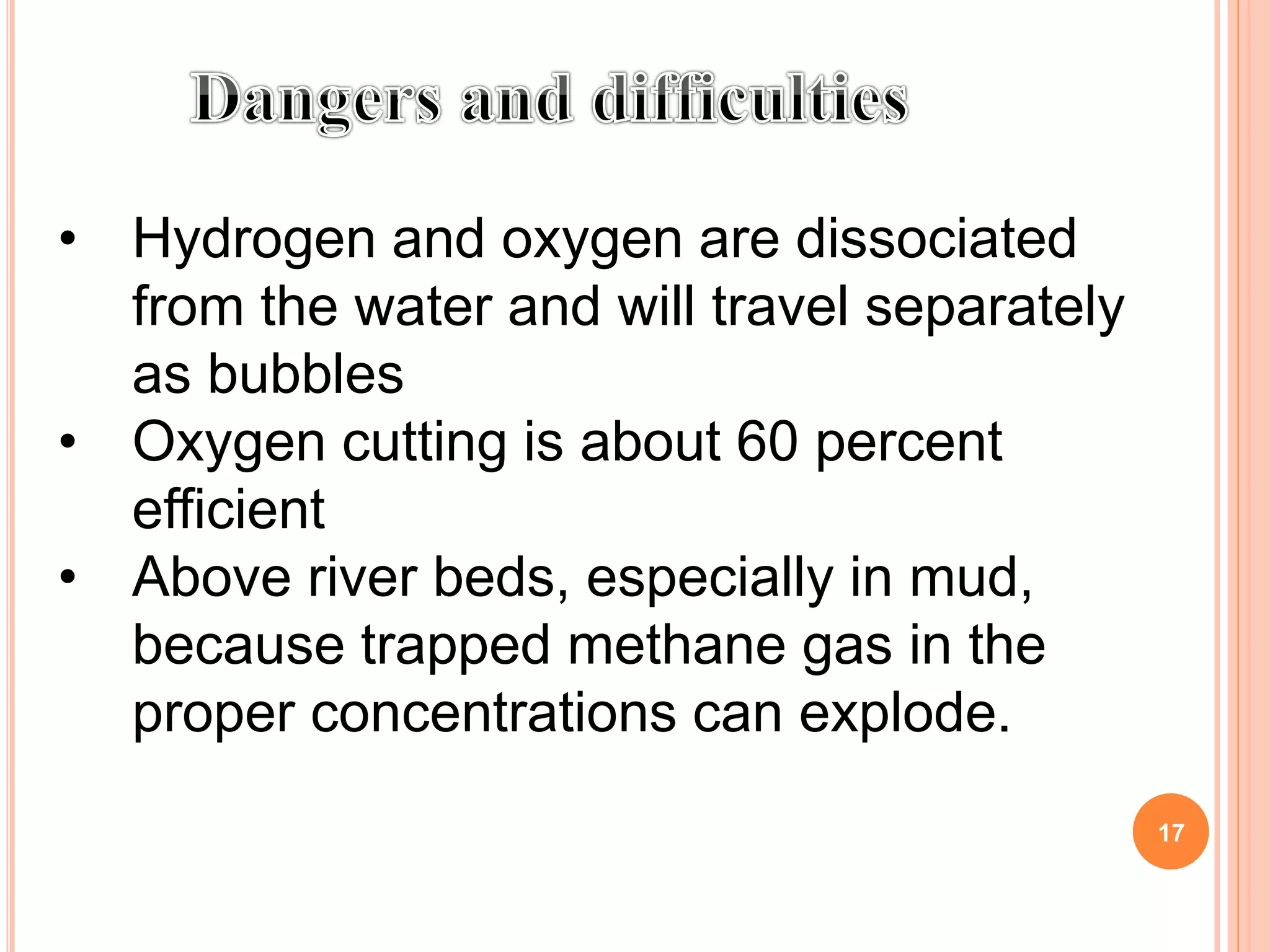 • Hydrogen and oxygen are dissociated
from the water and will travel separately
as bubbles
• Oxygen cutting is about 60 percent
efficient
• Above river beds, especially in mud,
because trapped methane gas in the
proper concentrations can explode.
17
 