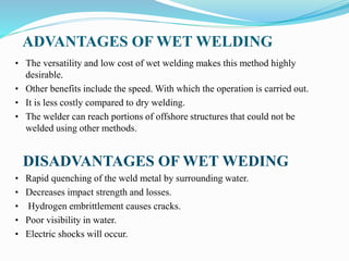 ADVANTAGES OF WET WELDING
• The versatility and low cost of wet welding makes this method highly
desirable.
• Other benefits include the speed. With which the operation is carried out.
• It is less costly compared to dry welding.
• The welder can reach portions of offshore structures that could not be
welded using other methods.
DISADVANTAGES OF WET WEDING
• Rapid quenching of the weld metal by surrounding water.
• Decreases impact strength and losses.
• Hydrogen embrittlement causes cracks.
• Poor visibility in water.
• Electric shocks will occur.
 