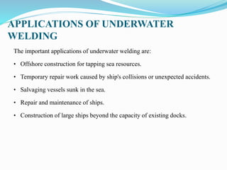 APPLICATIONS OF UNDERWATER
WELDING
The important applications of underwater welding are:
• Offshore construction for tapping sea resources.
• Temporary repair work caused by ship's collisions or unexpected accidents.
• Salvaging vessels sunk in the sea.
• Repair and maintenance of ships.
• Construction of large ships beyond the capacity of existing docks.
 