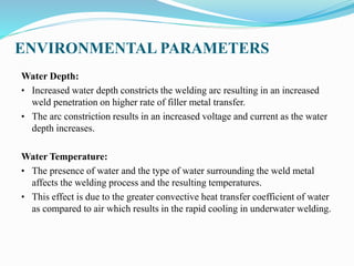 ENVIRONMENTAL PARAMETERS
Water Depth:
• Increased water depth constricts the welding arc resulting in an increased
weld penetration on higher rate of filler metal transfer.
• The arc constriction results in an increased voltage and current as the water
depth increases.
Water Temperature:
• The presence of water and the type of water surrounding the weld metal
affects the welding process and the resulting temperatures.
• This effect is due to the greater convective heat transfer coefficient of water
as compared to air which results in the rapid cooling in underwater welding.
 