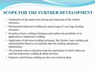SCOPE FOR THE FURTHER DEVELOPMENT
• Automation of the underwater joining and inspection of the welded
structures.
• Mechanized underwater welding for actual usage of very large floating
structures.
• Invention of new welding techniques and explore the possibility of its
application in underwater welding.
• Application of advanced welding technique, like friction, laser welding and
understand the behavior of materials after the welding and process
optimization.
• The research work is carried towards the automation in which robots are
used for underwater welding & allied activities.
• Explosive and friction welding are also to be tested in deep.
 