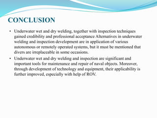 CONCLUSION
• Underwater wet and dry welding, together with inspection techniques
gained credibility and professional acceptance Alternatives in underwater
welding and inspection development are in application of various
autonomous or remotely operated systems, but it must be mentioned that
divers are irreplaceable in some occasions.
• Underwater wet and dry welding and inspection are significant and
important tools for maintenance and repair of naval objects. Moreover,
through development of technology and equipment, their applicability is
further improved, especially with help of ROV.
 