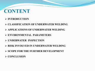 CONTENT
 INTRODUCTION
 CLASSIFICATION OF UNDERWATER WELDING
 APPLICATIONS OF UNDERWATER WELDING
 ENVIRONMENTAL PARAMETERS
 UNDERWATER INSPECTION
 RISK INVOLVED IN UNDERWATER WELDING
 SCOPE FOR THE FURTHER DEVELOPMENT
 CONCLUSION
 