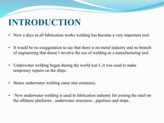 INTRODUCTION
• Now a days in all fabrication works welding has become a very important tool.
• It would be no exaggeration to say that there is no metal industry and no branch
of engineering that doesn’t involve the use of welding as a manufacturing tool.
• Underwater welding began during the world war I, it was used to make
temporary repairs on the ships.
• Hence underwater welding came into existence.
• Now underwater welding is used in fabrication industry for joining the steel on
the offshore platforms , underwater structures , pipelines and ships.
 