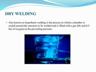 DRY WELDING
 Also known as hyperbaric welding is the process in which a chamber is
sealed around the structure to be welded and is filled with a gas (He and 0.5
bar of oxygen) at the prevailing pressure.
 
