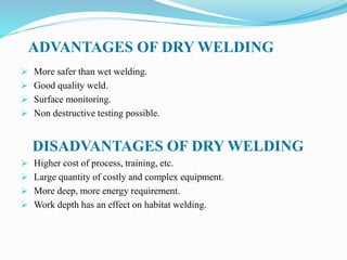 ADVANTAGES OF DRY WELDING
 More safer than wet welding.
 Good quality weld.
 Surface monitoring.
 Non destructive testing possible.
DISADVANTAGES OF DRY WELDING
 Higher cost of process, training, etc.
 Large quantity of costly and complex equipment.
 More deep, more energy requirement.
 Work depth has an effect on habitat welding.
 