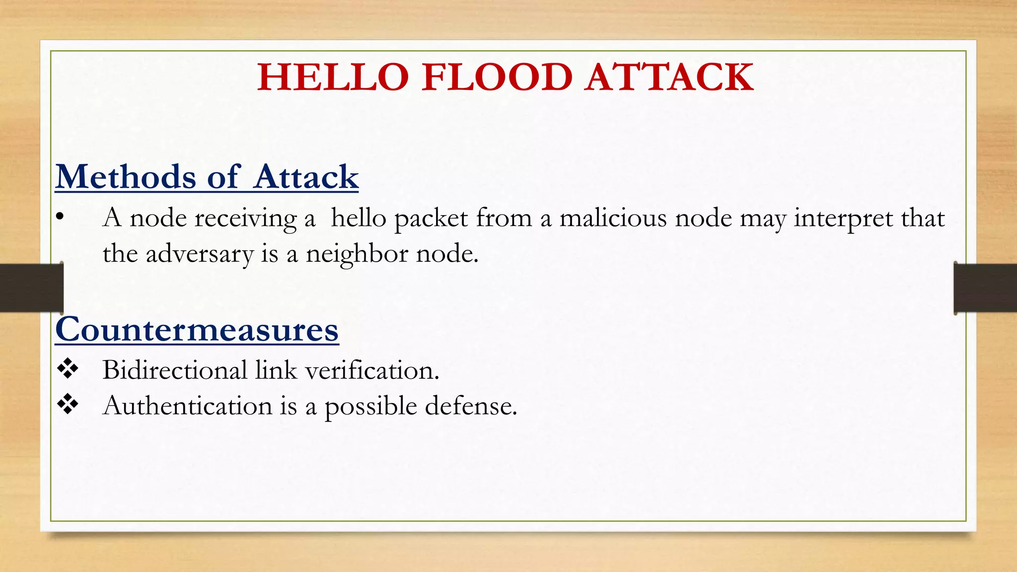 HELLO FLOOD ATTACK
Methods of Attack
• A node receiving a hello packet from a malicious node may interpret that
the adversary is a neighbor node.
Countermeasures
 Bidirectional link verification.
 Authentication is a possible defense.
 