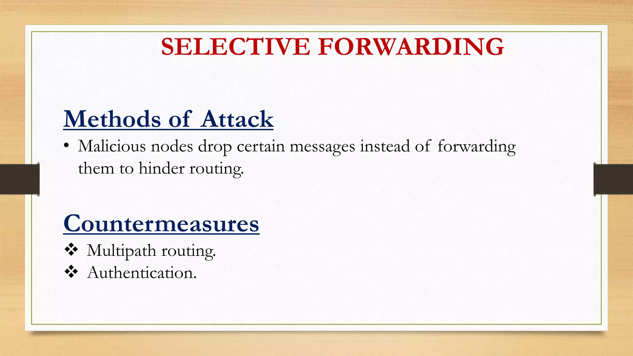 SELECTIVE FORWARDING
Methods of Attack
• Malicious nodes drop certain messages instead of forwarding
them to hinder routing.
Countermeasures
 Multipath routing.
 Authentication.
 