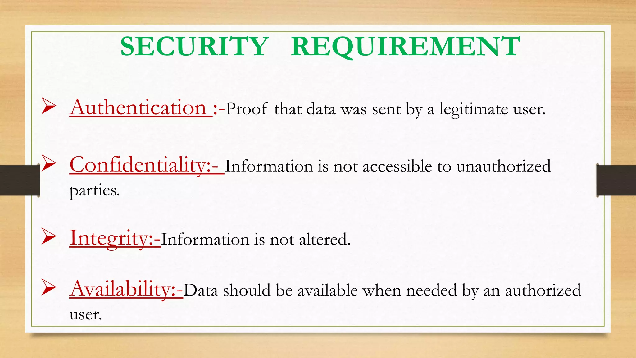 SECURITY REQUIREMENT
 Authentication :-Proof that data was sent by a legitimate user.
 Confidentiality:- Information is not accessible to unauthorized
parties.
 Integrity:-Information is not altered.
 Availability:-Data should be available when needed by an authorized
user.
 