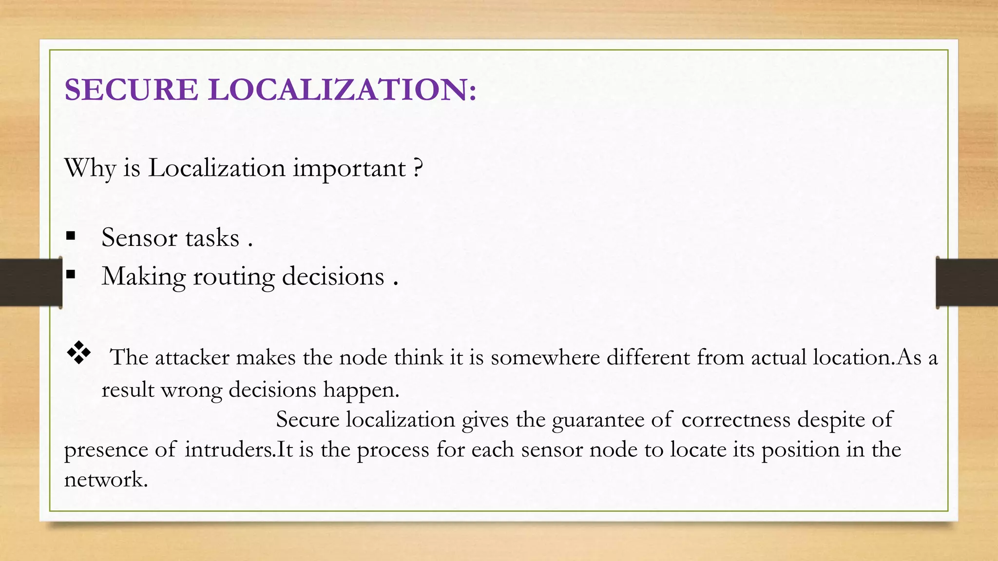 SECURE LOCALIZATION:
Why is Localization important ?
 Sensor tasks .
 Making routing decisions .
 The attacker makes the node think it is somewhere different from actual location.As a
result wrong decisions happen.
Secure localization gives the guarantee of correctness despite of
presence of intruders.It is the process for each sensor node to locate its position in the
network.
 