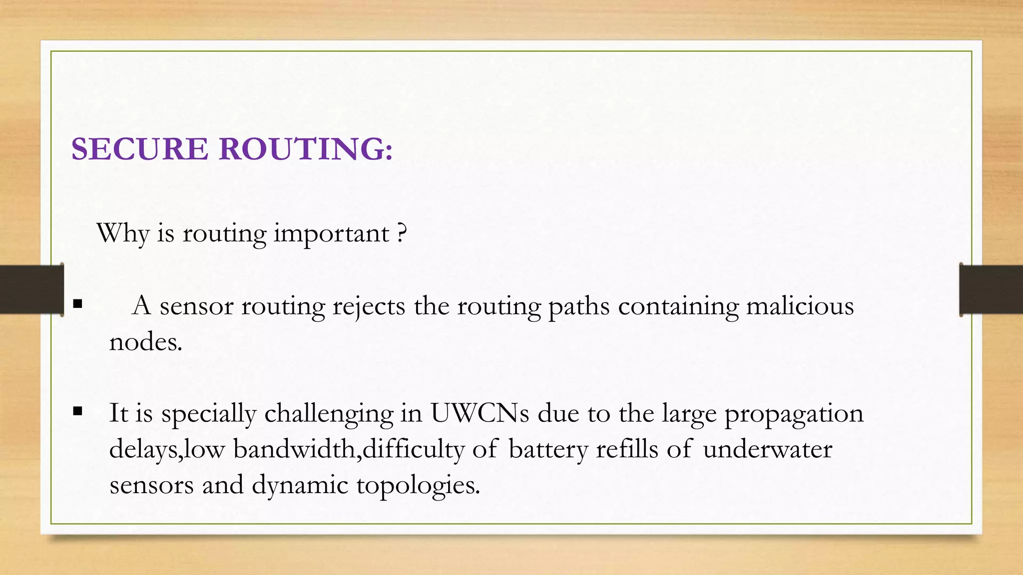 SECURE ROUTING:
Why is routing important ?
 A sensor routing rejects the routing paths containing malicious
nodes.
 It is specially challenging in UWCNs due to the large propagation
delays,low bandwidth,difficulty of battery refills of underwater
sensors and dynamic topologies.
 