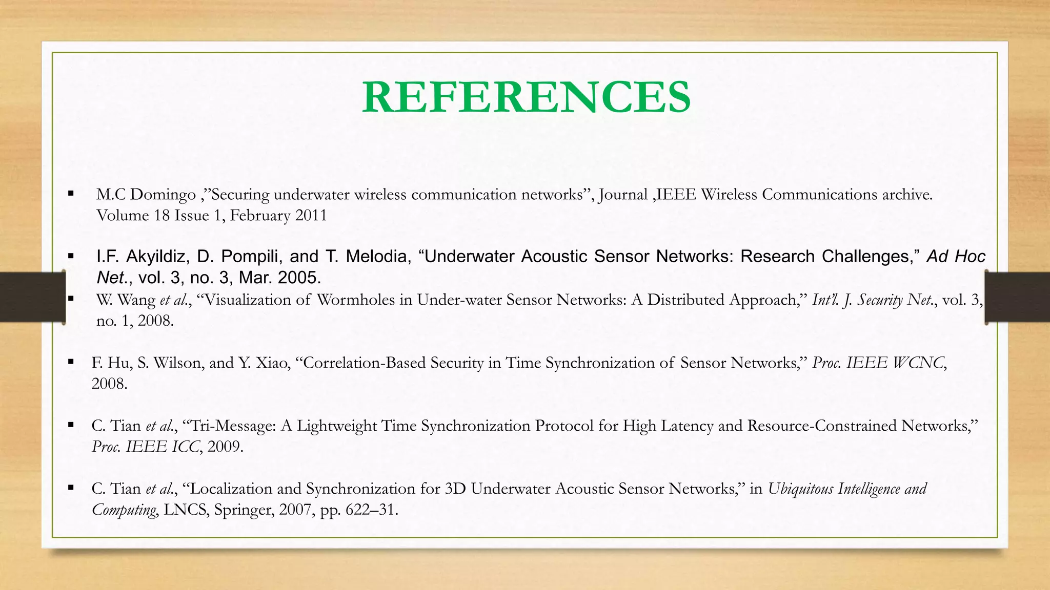 REFERENCES
 M.C Domingo ,”Securing underwater wireless communication networks”, Journal ,IEEE Wireless Communications archive.
Volume 18 Issue 1, February 2011
 I.F. Akyildiz, D. Pompili, and T. Melodia, “Underwater Acoustic Sensor Networks: Research Challenges,” Ad Hoc
Net., vol. 3, no. 3, Mar. 2005.
 W. Wang et al., “Visualization of Wormholes in Under-water Sensor Networks: A Distributed Approach,” Int’l. J. Security Net., vol. 3,
no. 1, 2008.
 F. Hu, S. Wilson, and Y. Xiao, “Correlation-Based Security in Time Synchronization of Sensor Networks,” Proc. IEEE WCNC,
2008.
 C. Tian et al., “Tri-Message: A Lightweight Time Synchronization Protocol for High Latency and Resource-Constrained Networks,”
Proc. IEEE ICC, 2009.
 C. Tian et al., “Localization and Synchronization for 3D Underwater Acoustic Sensor Networks,” in Ubiquitous Intelligence and
Computing, LNCS, Springer, 2007, pp. 622–31.
 