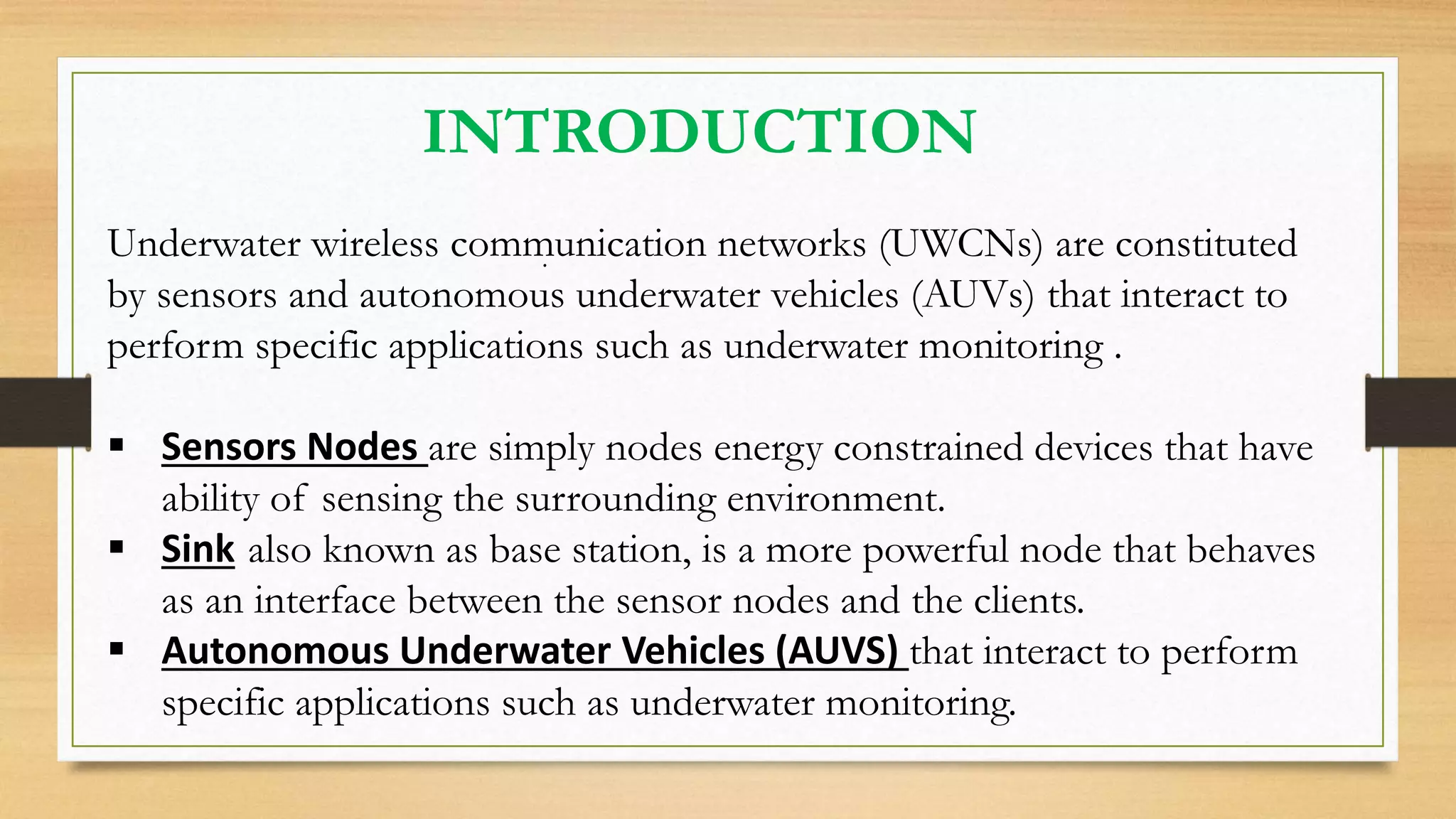 INTRODUCTION
.Underwater wireless communication networks (UWCNs) are constituted
by sensors and autonomous underwater vehicles (AUVs) that interact to
perform specific applications such as underwater monitoring .
 Sensors Nodes are simply nodes energy constrained devices that have
ability of sensing the surrounding environment.
 Sink also known as base station, is a more powerful node that behaves
as an interface between the sensor nodes and the clients.
 Autonomous Underwater Vehicles (AUVS) that interact to perform
specific applications such as underwater monitoring.
 