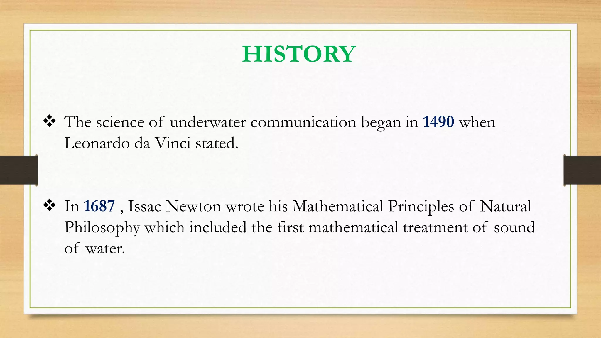 HISTORY
 The science of underwater communication began in 1490 when
Leonardo da Vinci stated.
 In 1687 , Issac Newton wrote his Mathematical Principles of Natural
Philosophy which included the first mathematical treatment of sound
of water.
 