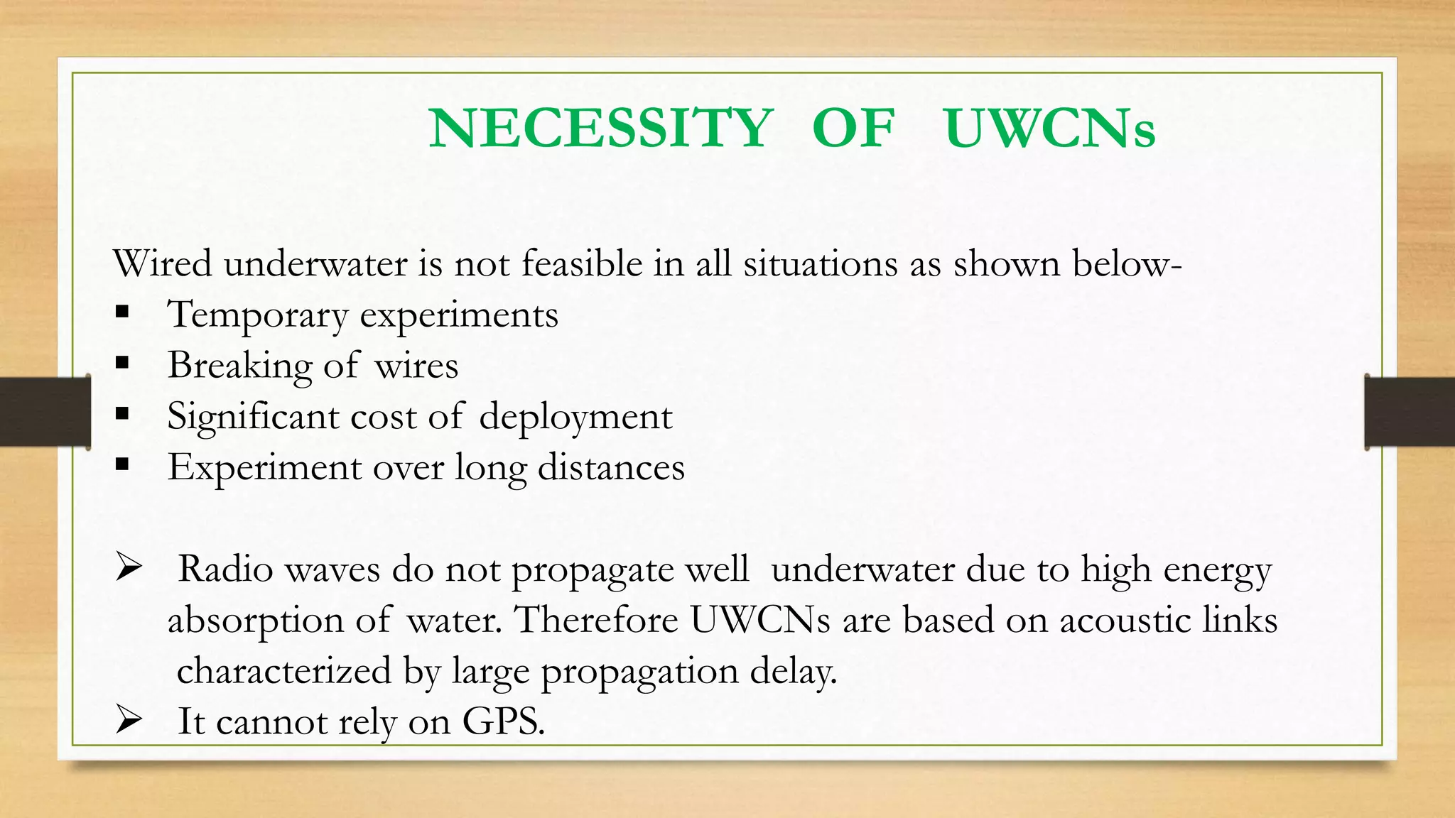 NECESSITY OF UWCNs
Wired underwater is not feasible in all situations as shown below-
 Temporary experiments
 Breaking of wires
 Significant cost of deployment
 Experiment over long distances
 Radio waves do not propagate well underwater due to high energy
absorption of water. Therefore UWCNs are based on acoustic links
characterized by large propagation delay.
 It cannot rely on GPS.
 