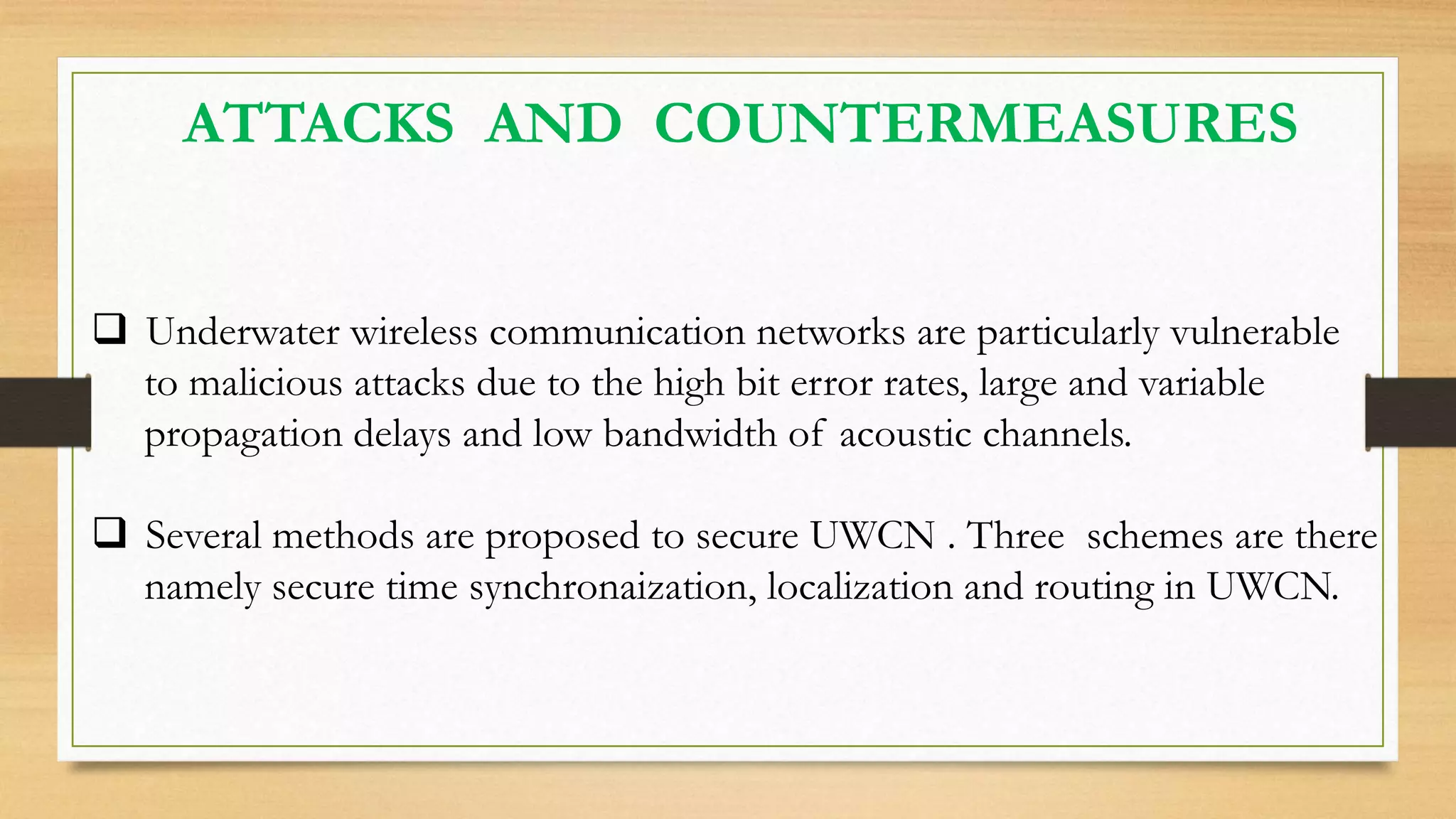 ATTACKS AND COUNTERMEASURES
 Underwater wireless communication networks are particularly vulnerable
to malicious attacks due to the high bit error rates, large and variable
propagation delays and low bandwidth of acoustic channels.
 Several methods are proposed to secure UWCN . Three schemes are there
namely secure time synchronaization, localization and routing in UWCN.
 