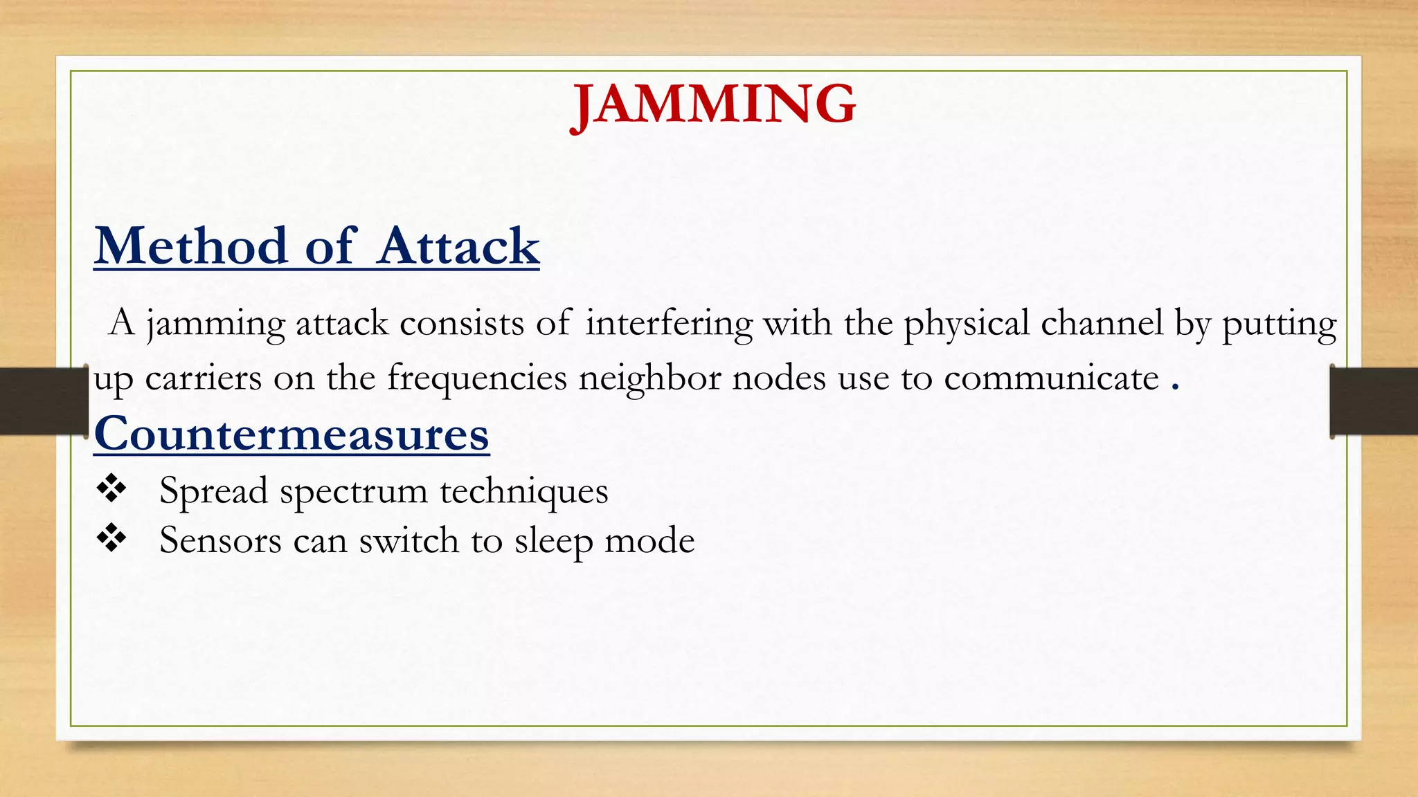 JAMMING
Method of Attack
A jamming attack consists of interfering with the physical channel by putting
up carriers on the frequencies neighbor nodes use to communicate .
Countermeasures
 Spread spectrum techniques
 Sensors can switch to sleep mode
 