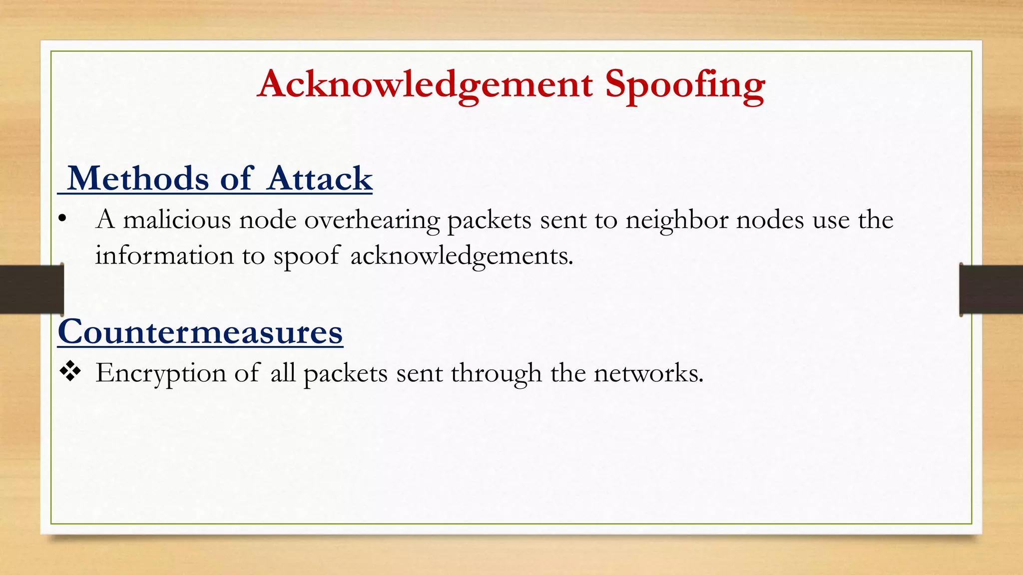 Acknowledgement Spoofing
Methods of Attack
• A malicious node overhearing packets sent to neighbor nodes use the
information to spoof acknowledgements.
Countermeasures
 Encryption of all packets sent through the networks.
 