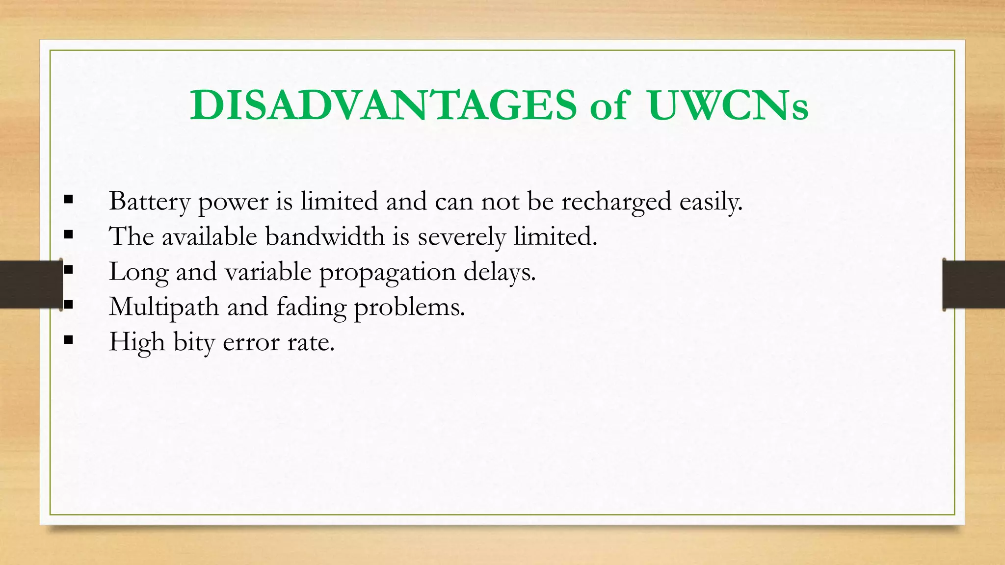 DISADVANTAGES of UWCNs
 Battery power is limited and can not be recharged easily.
 The available bandwidth is severely limited.
 Long and variable propagation delays.
 Multipath and fading problems.
 High bity error rate.
 