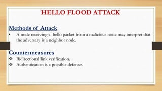 HELLO FLOOD ATTACK
Methods of Attack
• A node receiving a hello packet from a malicious node may interpret that
the adversary is a neighbor node.
Countermeasures
 Bidirectional link verification.
 Authentication is a possible defense.
 