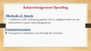 Acknowledgement Spoofing
Methods of Attack
• A malicious node overhearing packets sent to neighbor nodes use the
information to spoof acknowledgements.
Countermeasures
 Encryption of all packets sent through the networks.
 