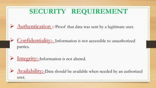 SECURITY REQUIREMENT
 Authentication :-Proof that data was sent by a legitimate user.
 Confidentiality:- Information is not accessible to unauthorized
parties.
 Integrity:-Information is not altered.
 Availability:-Data should be available when needed by an authorized
user.
 