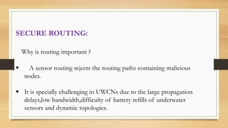 SECURE ROUTING:
Why is routing important ?
 A sensor routing rejects the routing paths containing malicious
nodes.
 It is specially challenging in UWCNs due to the large propagation
delays,low bandwidth,difficulty of battery refills of underwater
sensors and dynamic topologies.
 
