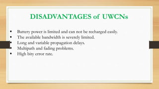 DISADVANTAGES of UWCNs
 Battery power is limited and can not be recharged easily.
 The available bandwidth is severely limited.
 Long and variable propagation delays.
 Multipath and fading problems.
 High bity error rate.
 