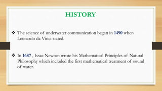 HISTORY
 The science of underwater communication began in 1490 when
Leonardo da Vinci stated.
 In 1687 , Issac Newton wrote his Mathematical Principles of Natural
Philosophy which included the first mathematical treatment of sound
of water.
 