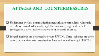 ATTACKS AND COUNTERMEASURES
 Underwater wireless communication networks are particularly vulnerable
to malicious attacks due to the high bit error rates, large and variable
propagation delays and low bandwidth of acoustic channels.
 Several methods are proposed to secure UWCN . Three schemes are there
namely secure time synchronaization, localization and routing in UWCN.
 