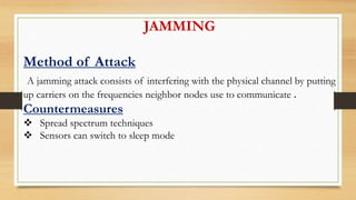 JAMMING
Method of Attack
A jamming attack consists of interfering with the physical channel by putting
up carriers on the frequencies neighbor nodes use to communicate .
Countermeasures
 Spread spectrum techniques
 Sensors can switch to sleep mode
 