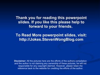 Thank you for reading this powerpoint slides. If you like this please help to forward to your friends.  To Read More powerpoint slides, visit: http://Jokes.StevenWongBlog.com Disclaimer:  All the pictures here are the efforts of the authors compilation and the author is not claiming any ownership of these pictures, he will not responsible for any copyright claimed. However, please retain the reference back to the website for crediting the efforts of the author. 