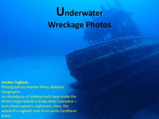 Underwater
                             Wreckage Photos




Sunken Tugboat
Photograph by Heather Perry, National
Geographic
An abundance of shallow reefs have made the
British Virgin Islands a scuba diver's paradise—
and a boat captain's nightmare. Here, the
wreck of a tugboat rests in its sandy Caribbean
grave.
 