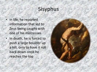 SisyphusIn life, he reported information that led to Zeus being caught with one of his mistressesIn death, he is forced to push a large boulder up a hill, only to have it roll back down once he reaches the top