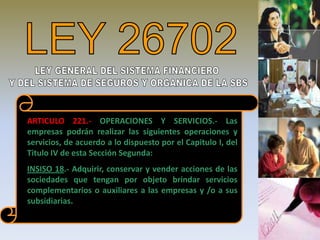 ARTICULO 221.- OPERACIONES Y SERVICIOS.- Las
empresas podrán realizar las siguientes operaciones y
servicios, de acuerdo a lo dispuesto por el Capitulo I, del
Titulo IV de esta Sección Segunda:
INSISO 18.- Adquirir, conservar y vender acciones de las
sociedades que tengan por objeto brindar servicios
complementarios o auxiliares a las empresas y /o a sus
subsidiarias.


                                                              8
 