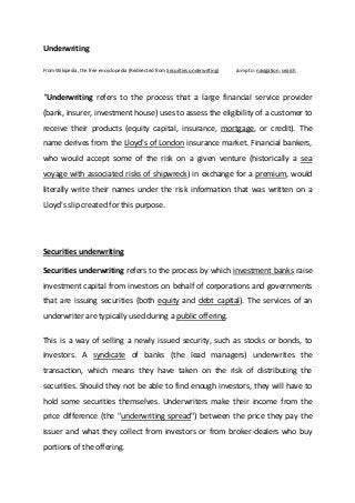 Underwriting

From Wikipedia, the free encyclopedia (Redirected from Securities underwriting)   Jump to: navigation, search




"Underwriting refers to the process that a large financial service provider
(bank, insurer, investment house) uses to assess the eligibility of a customer to
receive their products (equity capital, insurance, mortgage, or credit). The
name derives from the Lloyd's of London insurance market. Financial bankers,
who would accept some of the risk on a given venture (historically a sea
voyage with associated risks of shipwreck) in exchange for a premium, would
literally write their names under the risk information that was written on a
Lloyd's slip created for this purpose.




Securities underwriting

Securities underwriting refers to the process by which investment banks raise
investment capital from investors on behalf of corporations and governments
that are issuing securities (both equity and debt capital). The services of an
underwriter are typically used during a public offering.

This is a way of selling a newly issued security, such as stocks or bonds, to
investors. A syndicate of banks (the lead managers) underwrites the
transaction, which means they have taken on the risk of distributing the
securities. Should they not be able to find enough investors, they will have to
hold some securities themselves. Underwriters make their income from the
price difference (the "underwriting spread") between the price they pay the
issuer and what they collect from investors or from broker-dealers who buy
portions of the offering.
 