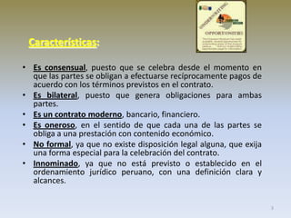 Características:
• Es consensual, puesto que se celebra desde el momento en
que las partes se obligan a efectuarse recíprocamente pagos de
acuerdo con los términos previstos en el contrato.
• Es bilateral, puesto que genera obligaciones para ambas
partes.
• Es un contrato moderno, bancario, financiero.
• Es oneroso, en el sentido de que cada una de las partes se
obliga a una prestación con contenido económico.
• No formal, ya que no existe disposición legal alguna, que exija
una forma especial para la celebración del contrato.
• Innominado, ya que no está previsto o establecido en el
ordenamiento jurídico peruano, con una definición clara y
alcances.
3

 