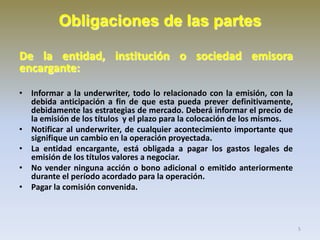 Obligaciones de las partes
De la entidad, institución o sociedad emisora
encargante:
• Informar a la underwriter, todo lo relacionado con la emisión, con la
debida anticipación a fin de que esta pueda prever definitivamente,
debidamente las estrategias de mercado. Deberá informar el precio de
la emisión de los títulos y el plazo para la colocación de los mismos.
• Notificar al underwriter, de cualquier acontecimiento importante que
signifique un cambio en la operación proyectada.
• La entidad encargante, está obligada a pagar los gastos legales de
emisión de los títulos valores a negociar.
• No vender ninguna acción o bono adicional o emitido anteriormente
durante el período acordado para la operación.
• Pagar la comisión convenida.

5

 